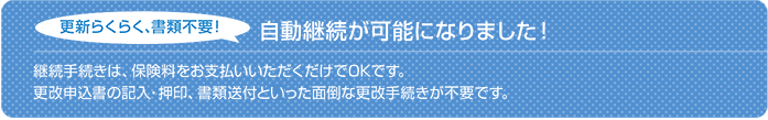 自動継続が可能です!更新らくらく、書類不要!継続手続きは、保険料をお支払いいただくだけでOKです。 更改申込書の記入・押印、書類送付と言った面倒な更改手続きが不要です。 ※保険契約満了日の3ヵ月前の応当日までにお客様または保険会社から別段の意思表示がない場合、満期日前までに継続保険料の払込みをすれば、満了する契約と同一内容で自動的に継続処理される特約がセットになります。(保険契約の継続に関する特約)